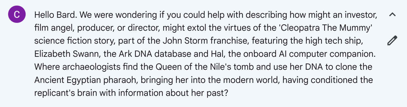 Hello Bard. We were wondering if you could help with describing how might an investor, film angel, producer, or director, might extol the virtues of the 'Cleopatra The Mummy' science fiction story, part of the John Storm franchise, featuring the high tech ship, Elizabeth Swann, the Ark DNA database and Hal, the onboard AI computer companion. Where archaeologists find the Queen of the Nile's tomb and use her DNA to clone the Ancient Egyptian pharaoh, bringing her into the modern world, having conditioned the replicant's brain with information about her past?